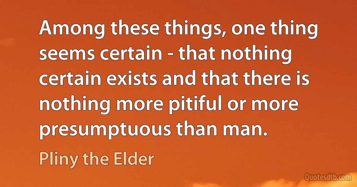 Among these things, one thing seems certain - that nothing certain exists and that there is nothing more pitiful or more presumptuous than man. (Pliny the Elder)