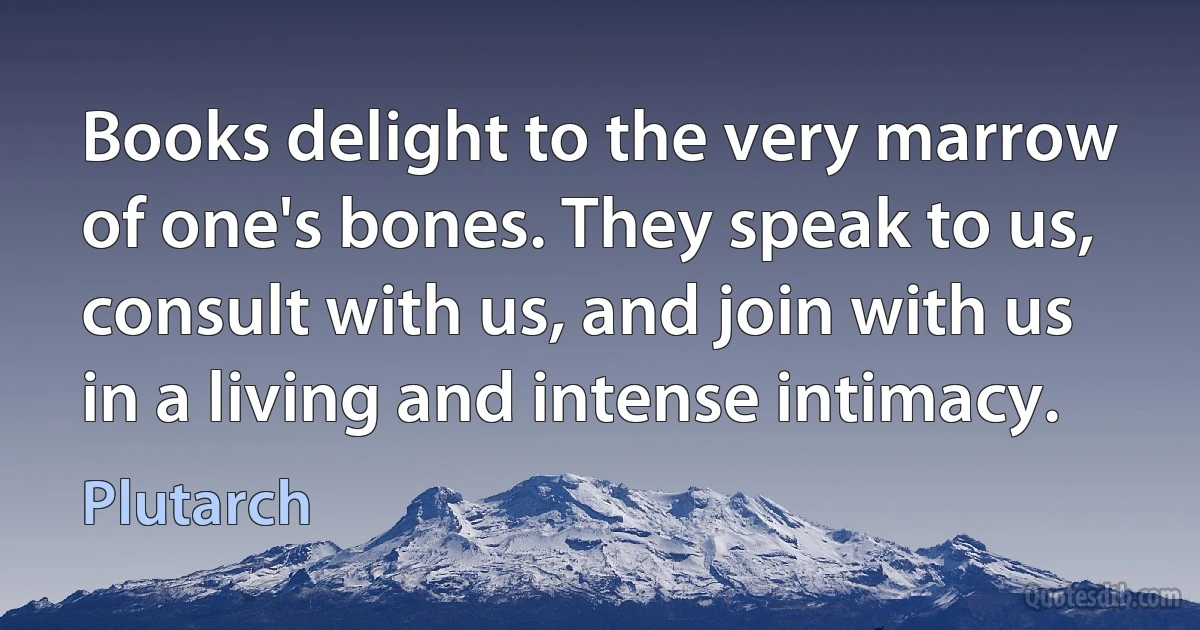 Books delight to the very marrow of one's bones. They speak to us, consult with us, and join with us in a living and intense intimacy. (Plutarch)