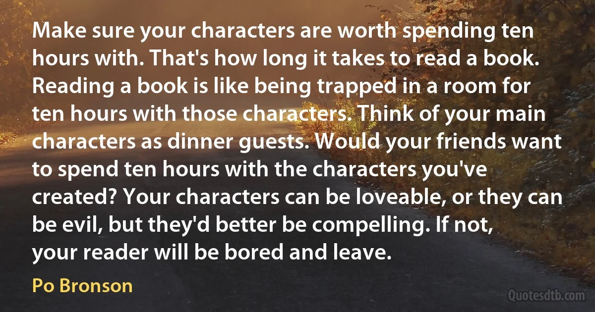 Make sure your characters are worth spending ten hours with. That's how long it takes to read a book. Reading a book is like being trapped in a room for ten hours with those characters. Think of your main characters as dinner guests. Would your friends want to spend ten hours with the characters you've created? Your characters can be loveable, or they can be evil, but they'd better be compelling. If not, your reader will be bored and leave. (Po Bronson)