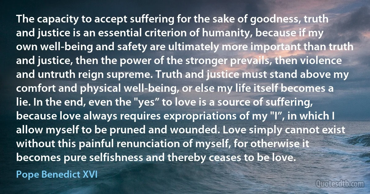 The capacity to accept suffering for the sake of goodness, truth and justice is an essential criterion of humanity, because if my own well-being and safety are ultimately more important than truth and justice, then the power of the stronger prevails, then violence and untruth reign supreme. Truth and justice must stand above my comfort and physical well-being, or else my life itself becomes a lie. In the end, even the "yes” to love is a source of suffering, because love always requires expropriations of my "I”, in which I allow myself to be pruned and wounded. Love simply cannot exist without this painful renunciation of myself, for otherwise it becomes pure selfishness and thereby ceases to be love. (Pope Benedict XVI)