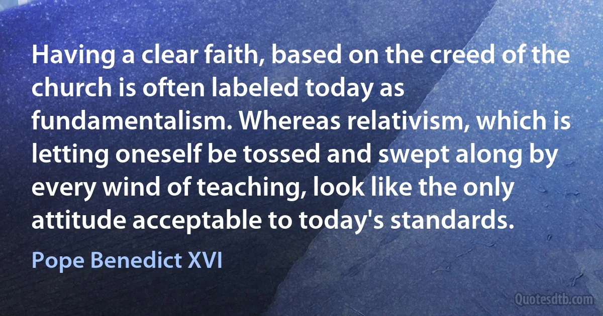 Having a clear faith, based on the creed of the church is often labeled today as fundamentalism. Whereas relativism, which is letting oneself be tossed and swept along by every wind of teaching, look like the only attitude acceptable to today's standards. (Pope Benedict XVI)