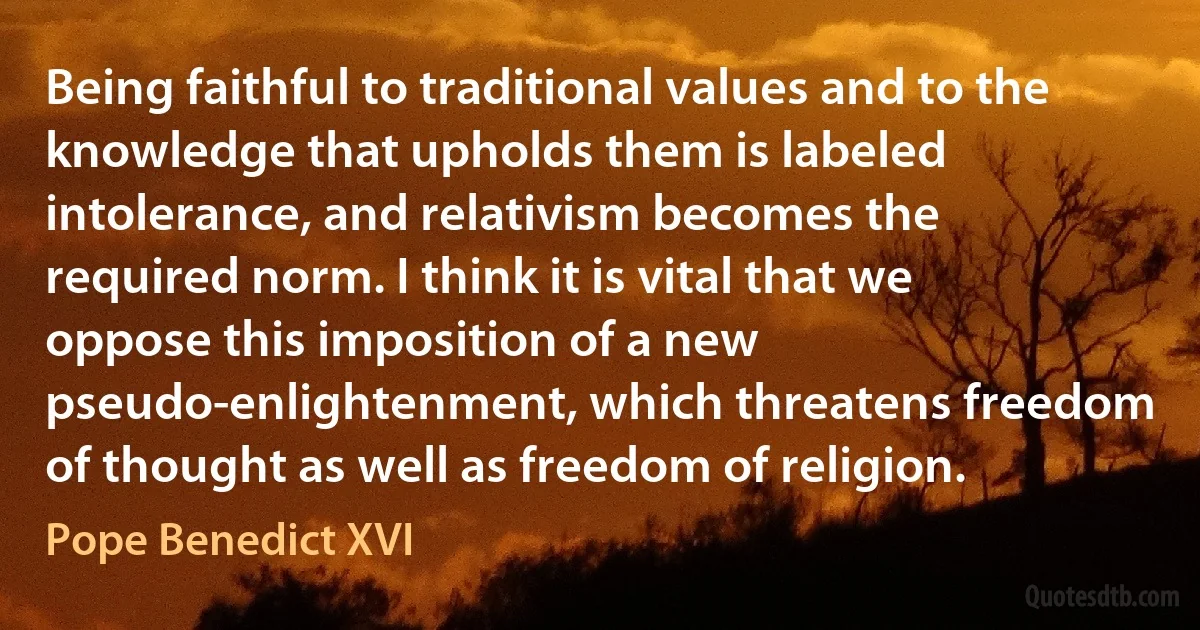 Being faithful to traditional values and to the knowledge that upholds them is labeled intolerance, and relativism becomes the required norm. I think it is vital that we oppose this imposition of a new pseudo-enlightenment, which threatens freedom of thought as well as freedom of religion. (Pope Benedict XVI)