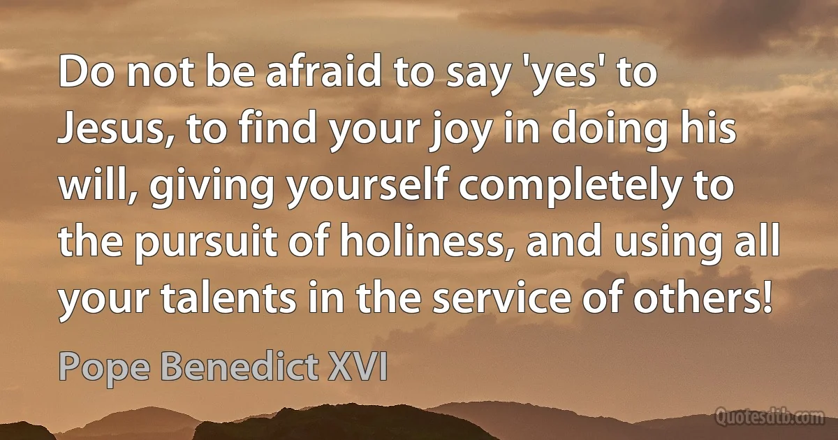 Do not be afraid to say 'yes' to Jesus, to find your joy in doing his will, giving yourself completely to the pursuit of holiness, and using all your talents in the service of others! (Pope Benedict XVI)