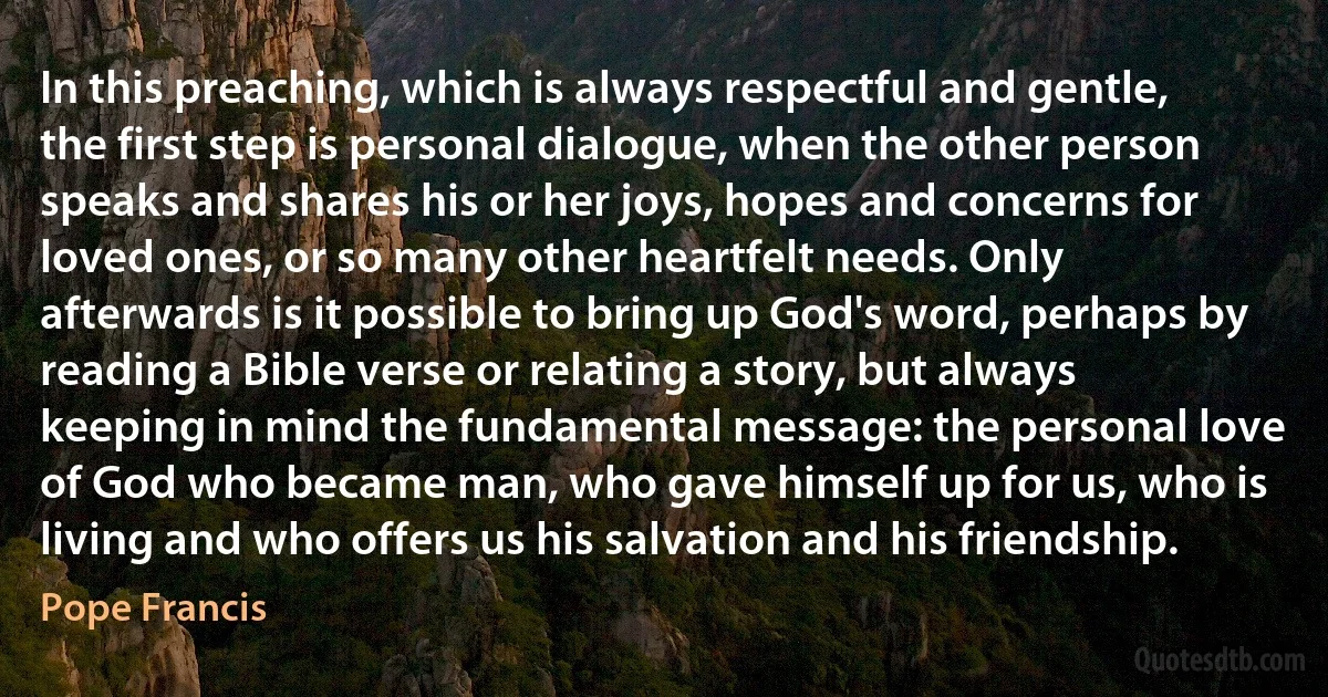 In this preaching, which is always respectful and gentle, the first step is personal dialogue, when the other person speaks and shares his or her joys, hopes and concerns for loved ones, or so many other heartfelt needs. Only afterwards is it possible to bring up God's word, perhaps by reading a Bible verse or relating a story, but always keeping in mind the fundamental message: the personal love of God who became man, who gave himself up for us, who is living and who offers us his salvation and his friendship. (Pope Francis)