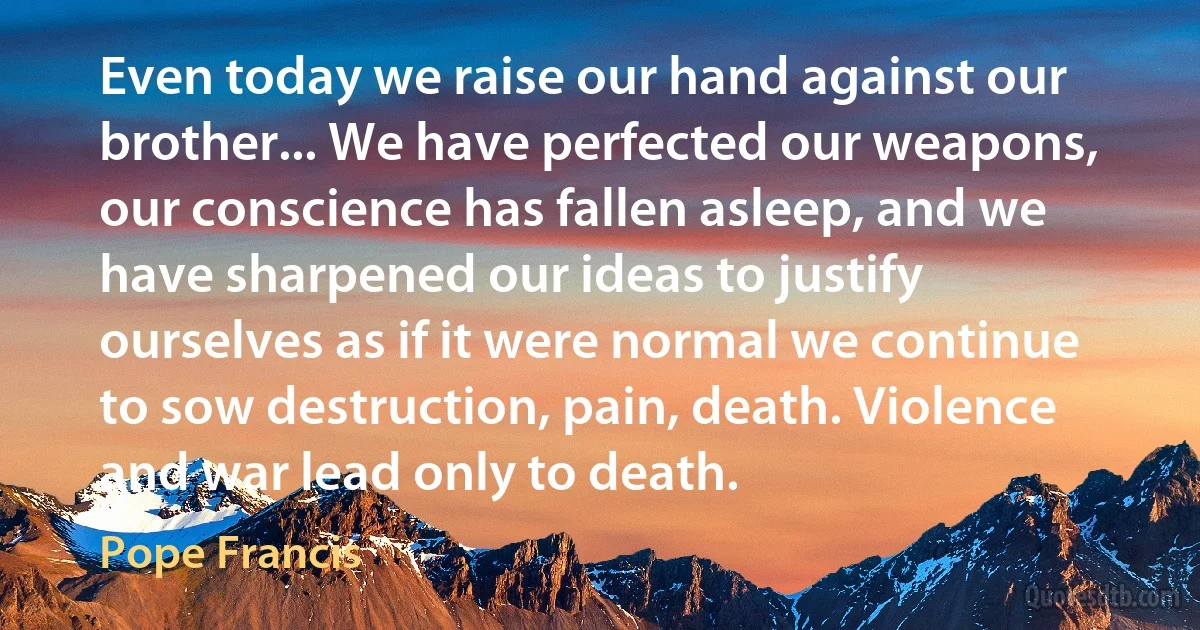 Even today we raise our hand against our brother... We have perfected our weapons, our conscience has fallen asleep, and we have sharpened our ideas to justify ourselves as if it were normal we continue to sow destruction, pain, death. Violence and war lead only to death. (Pope Francis)