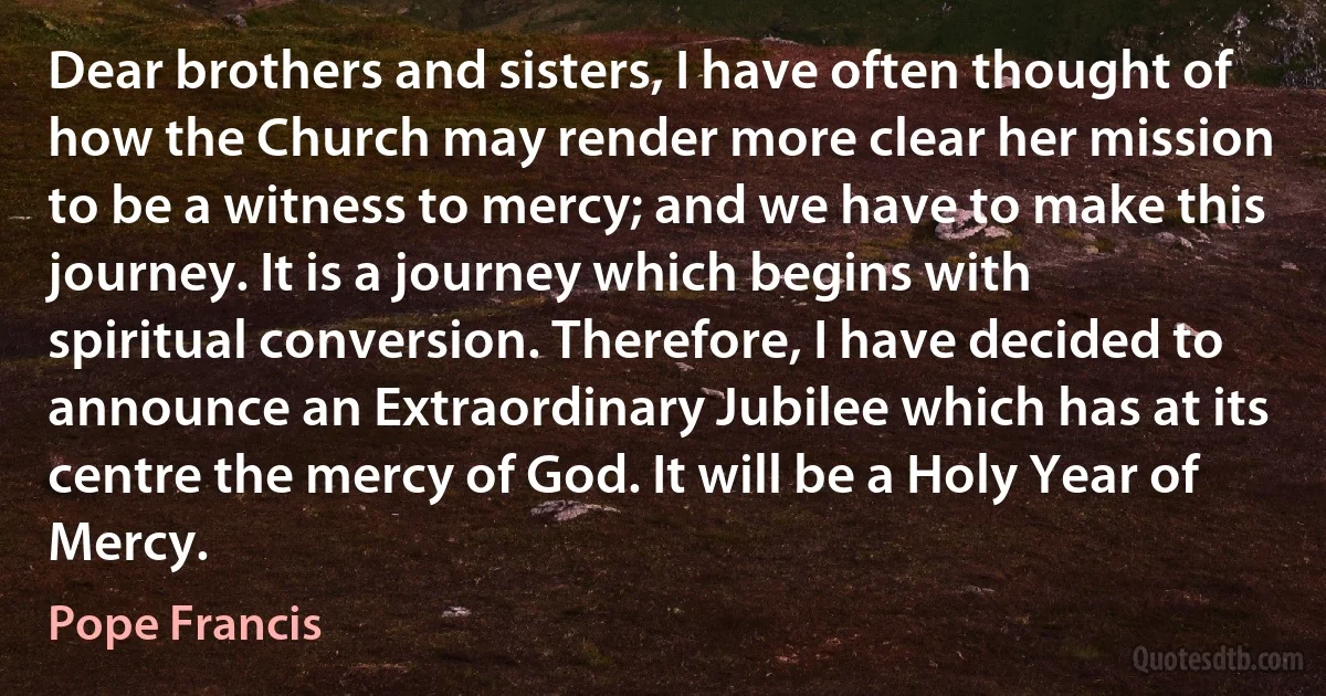 Dear brothers and sisters, I have often thought of how the Church may render more clear her mission to be a witness to mercy; and we have to make this journey. It is a journey which begins with spiritual conversion. Therefore, I have decided to announce an Extraordinary Jubilee which has at its centre the mercy of God. It will be a Holy Year of Mercy. (Pope Francis)