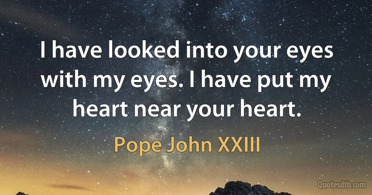 I have looked into your eyes with my eyes. I have put my heart near your heart. (Pope John XXIII)