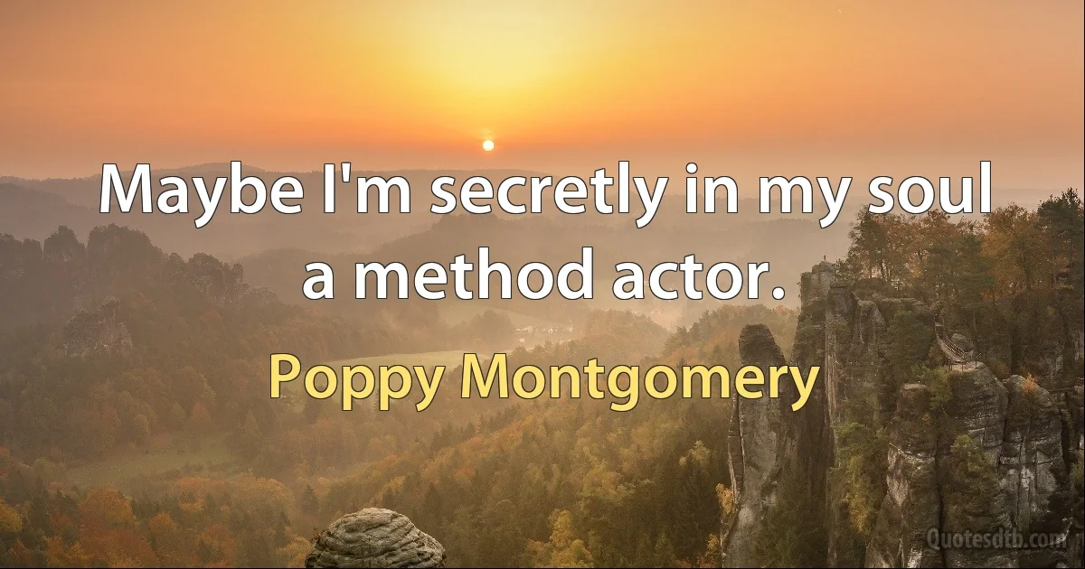 Maybe I'm secretly in my soul a method actor. (Poppy Montgomery)