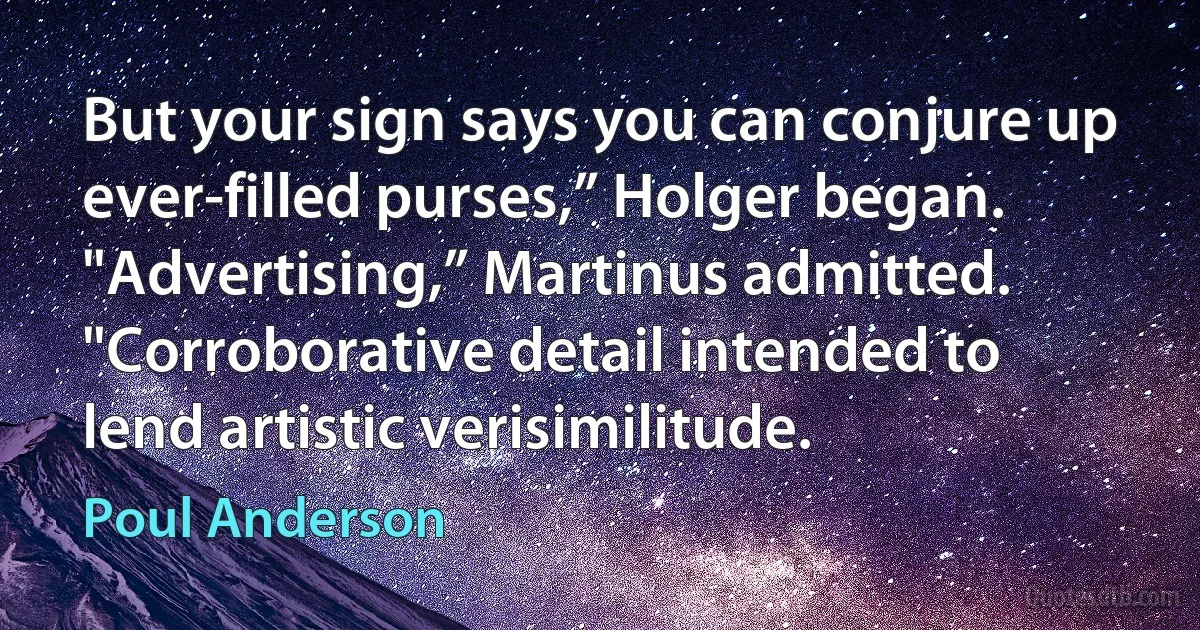 But your sign says you can conjure up ever-filled purses,” Holger began.
"Advertising,” Martinus admitted. "Corroborative detail intended to lend artistic verisimilitude. (Poul Anderson)