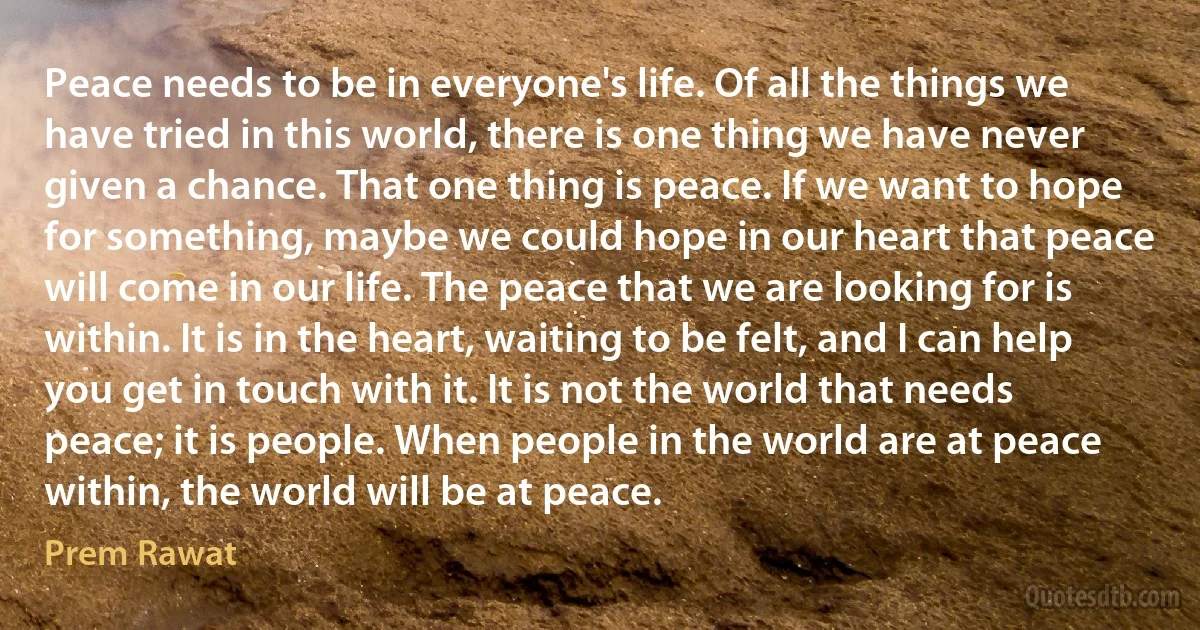 Peace needs to be in everyone's life. Of all the things we have tried in this world, there is one thing we have never given a chance. That one thing is peace. If we want to hope for something, maybe we could hope in our heart that peace will come in our life. The peace that we are looking for is within. It is in the heart, waiting to be felt, and I can help you get in touch with it. It is not the world that needs peace; it is people. When people in the world are at peace within, the world will be at peace. (Prem Rawat)