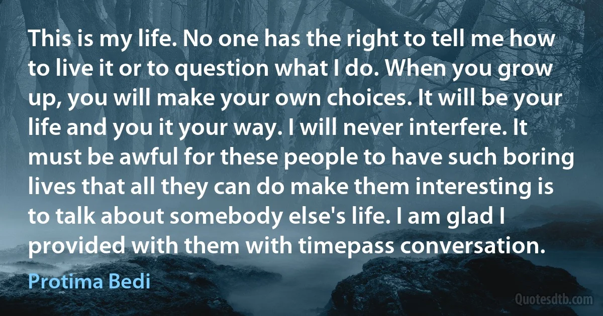 This is my life. No one has the right to tell me how to live it or to question what I do. When you grow up, you will make your own choices. It will be your life and you it your way. I will never interfere. It must be awful for these people to have such boring lives that all they can do make them interesting is to talk about somebody else's life. I am glad I provided with them with timepass conversation. (Protima Bedi)