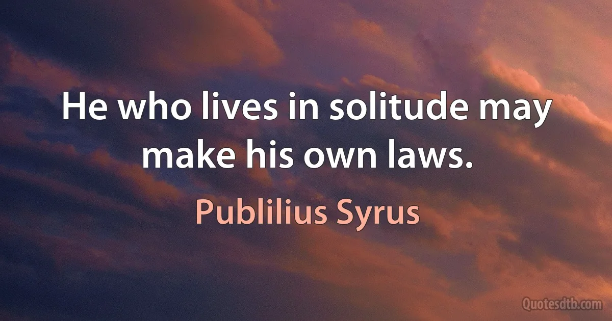 He who lives in solitude may make his own laws. (Publilius Syrus)