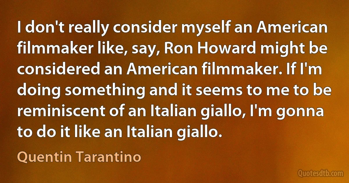 I don't really consider myself an American filmmaker like, say, Ron Howard might be considered an American filmmaker. If I'm doing something and it seems to me to be reminiscent of an Italian giallo, I'm gonna to do it like an Italian giallo. (Quentin Tarantino)