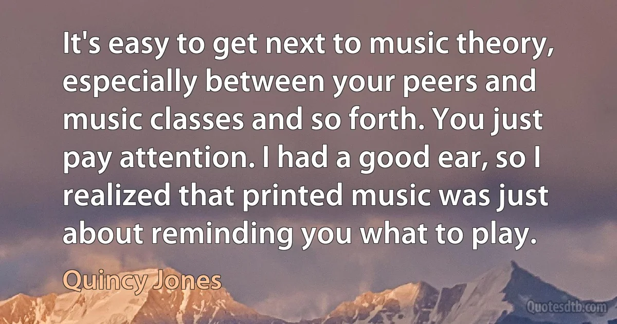 It's easy to get next to music theory, especially between your peers and music classes and so forth. You just pay attention. I had a good ear, so I realized that printed music was just about reminding you what to play. (Quincy Jones)