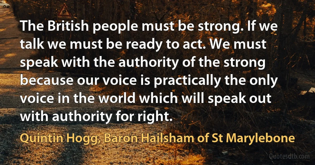 The British people must be strong. If we talk we must be ready to act. We must speak with the authority of the strong because our voice is practically the only voice in the world which will speak out with authority for right. (Quintin Hogg, Baron Hailsham of St Marylebone)