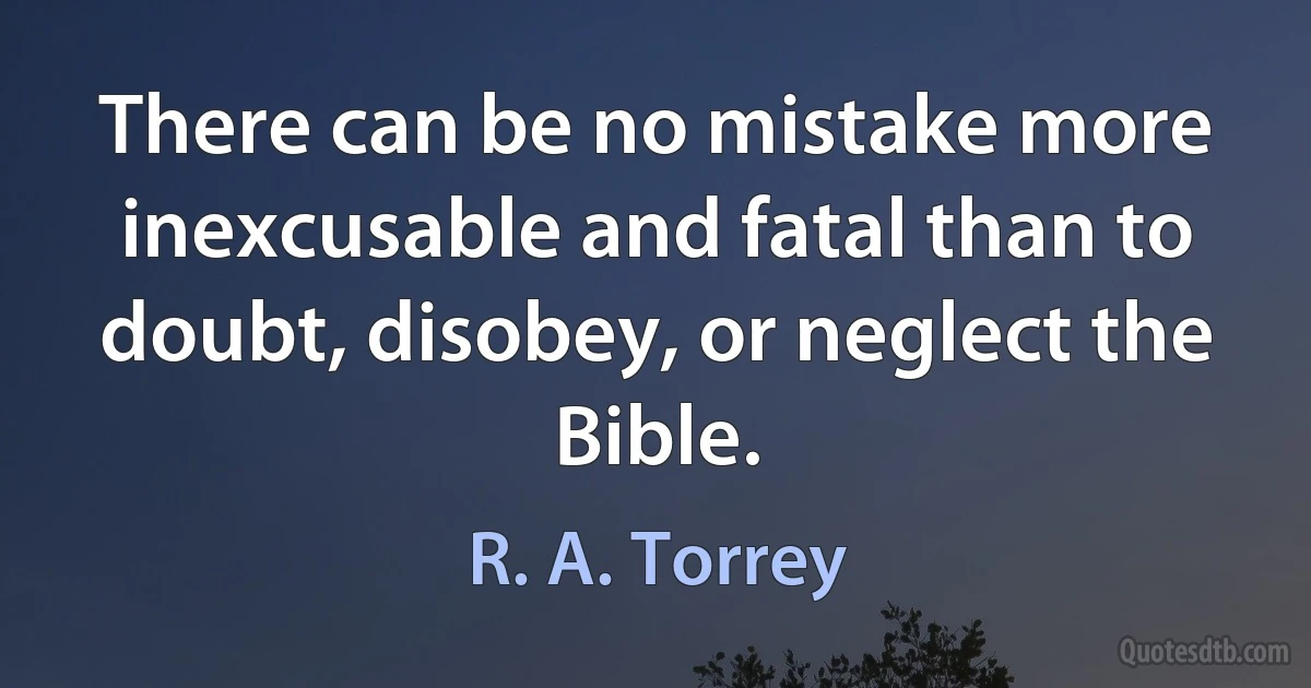 There can be no mistake more inexcusable and fatal than to doubt, disobey, or neglect the Bible. (R. A. Torrey)