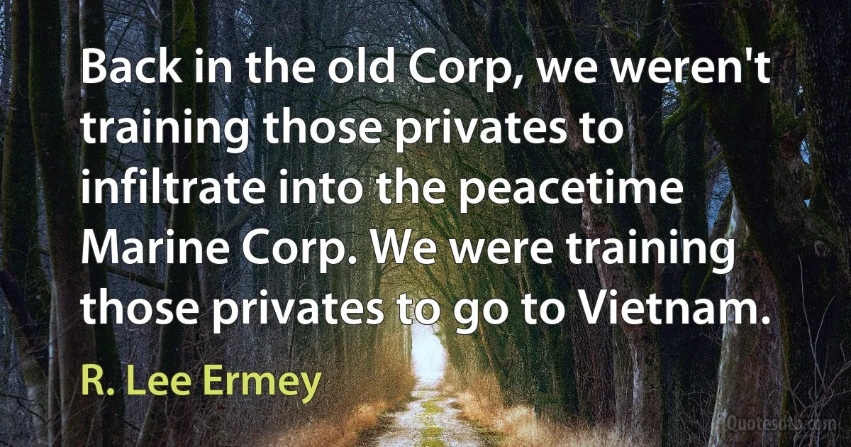 Back in the old Corp, we weren't training those privates to infiltrate into the peacetime Marine Corp. We were training those privates to go to Vietnam. (R. Lee Ermey)