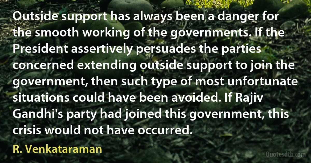 Outside support has always been a danger for the smooth working of the governments. If the President assertively persuades the parties concerned extending outside support to join the government, then such type of most unfortunate situations could have been avoided. If Rajiv Gandhi's party had joined this government, this crisis would not have occurred. (R. Venkataraman)