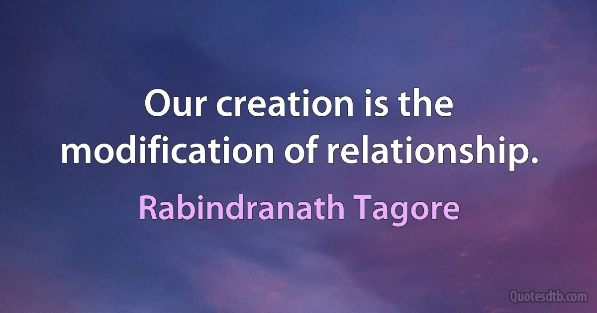 Our creation is the modification of relationship. (Rabindranath Tagore)