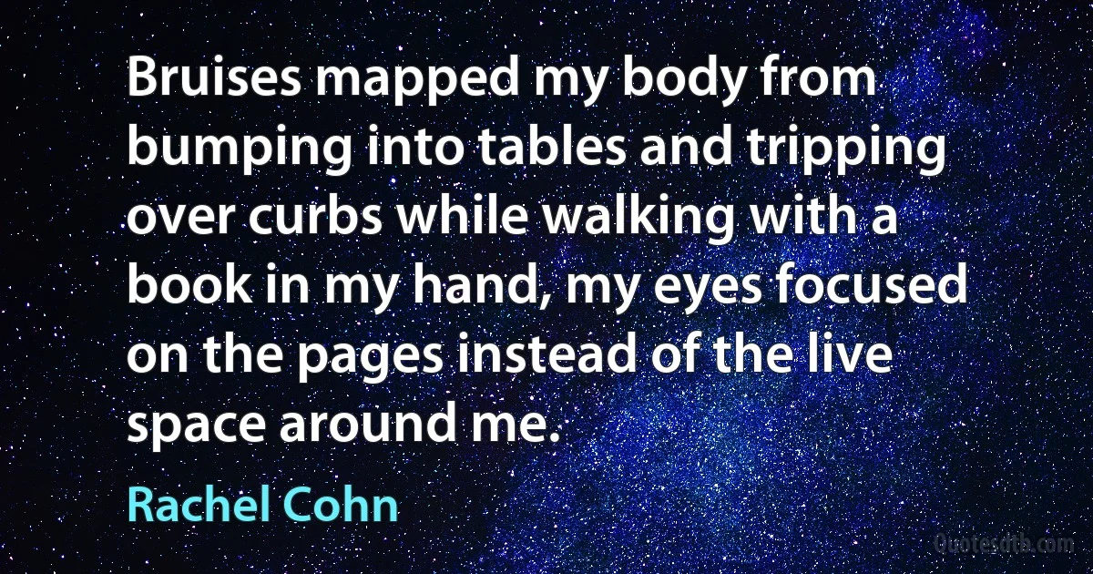 Bruises mapped my body from bumping into tables and tripping over curbs while walking with a book in my hand, my eyes focused on the pages instead of the live space around me. (Rachel Cohn)