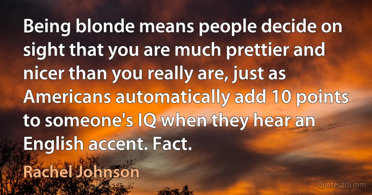 Being blonde means people decide on sight that you are much prettier and nicer than you really are, just as Americans automatically add 10 points to someone's IQ when they hear an English accent. Fact. (Rachel Johnson)