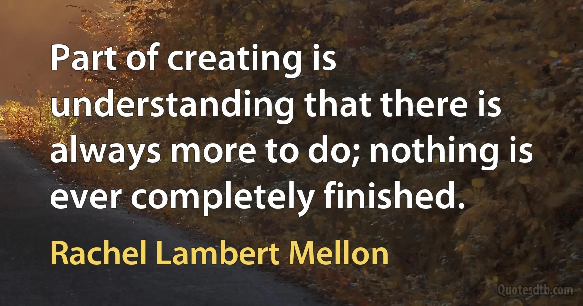 Part of creating is understanding that there is always more to do; nothing is ever completely finished. (Rachel Lambert Mellon)