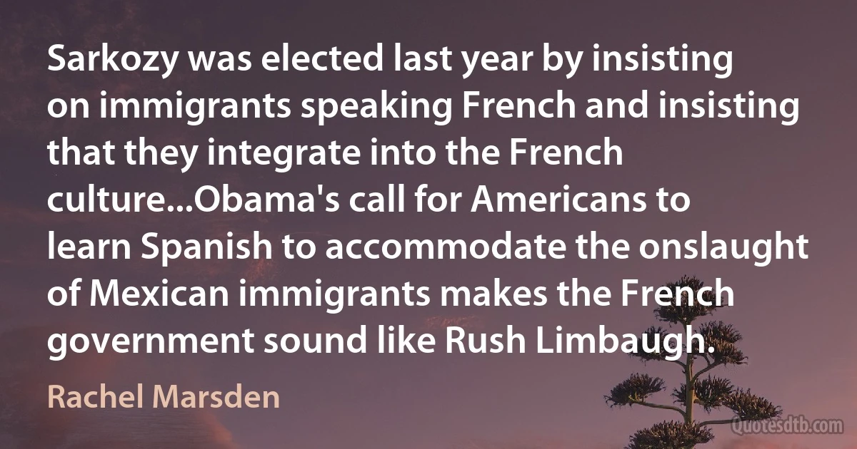 Sarkozy was elected last year by insisting on immigrants speaking French and insisting that they integrate into the French culture...Obama's call for Americans to learn Spanish to accommodate the onslaught of Mexican immigrants makes the French government sound like Rush Limbaugh. (Rachel Marsden)