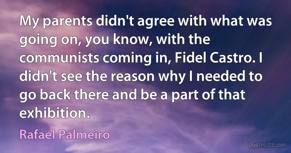 My parents didn't agree with what was going on, you know, with the communists coming in, Fidel Castro. I didn't see the reason why I needed to go back there and be a part of that exhibition. (Rafael Palmeiro)