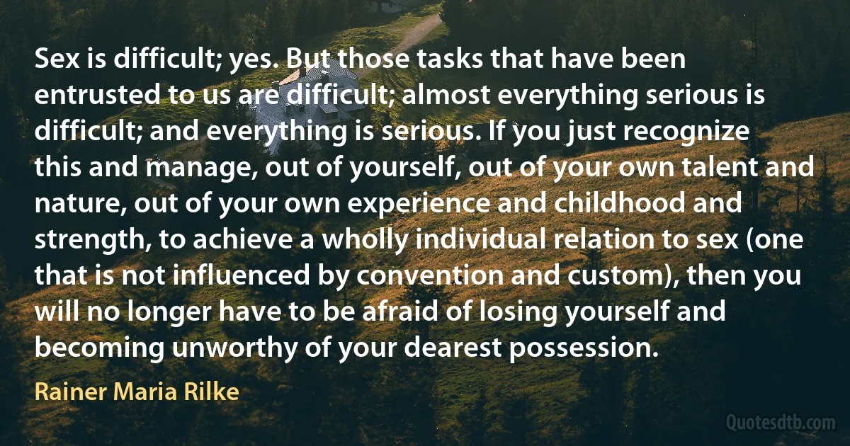 Sex is difficult; yes. But those tasks that have been entrusted to us are difficult; almost everything serious is difficult; and everything is serious. If you just recognize this and manage, out of yourself, out of your own talent and nature, out of your own experience and childhood and strength, to achieve a wholly individual relation to sex (one that is not influenced by convention and custom), then you will no longer have to be afraid of losing yourself and becoming unworthy of your dearest possession. (Rainer Maria Rilke)