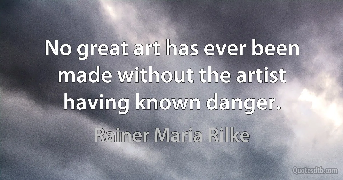 No great art has ever been made without the artist having known danger. (Rainer Maria Rilke)