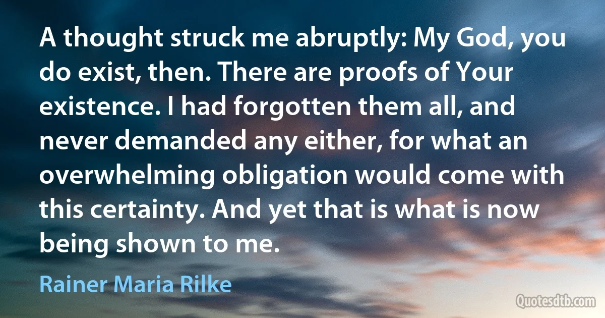 A thought struck me abruptly: My God, you do exist, then. There are proofs of Your existence. I had forgotten them all, and never demanded any either, for what an overwhelming obligation would come with this certainty. And yet that is what is now being shown to me. (Rainer Maria Rilke)