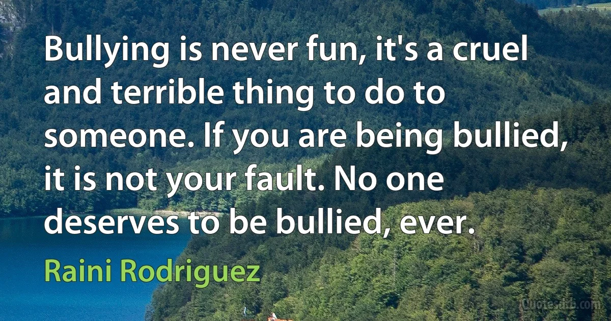 Bullying is never fun, it's a cruel and terrible thing to do to someone. If you are being bullied, it is not your fault. No one deserves to be bullied, ever. (Raini Rodriguez)