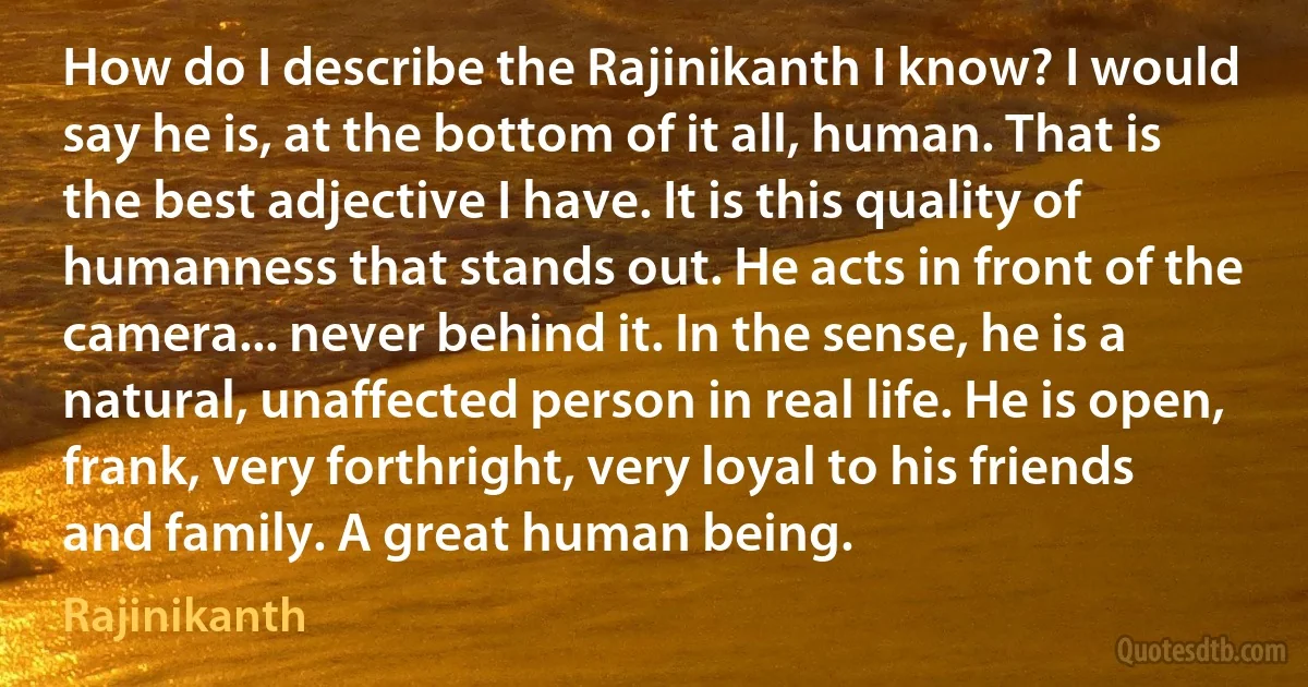 How do I describe the Rajinikanth I know? I would say he is, at the bottom of it all, human. That is the best adjective I have. It is this quality of humanness that stands out. He acts in front of the camera... never behind it. In the sense, he is a natural, unaffected person in real life. He is open, frank, very forthright, very loyal to his friends and family. A great human being. (Rajinikanth)