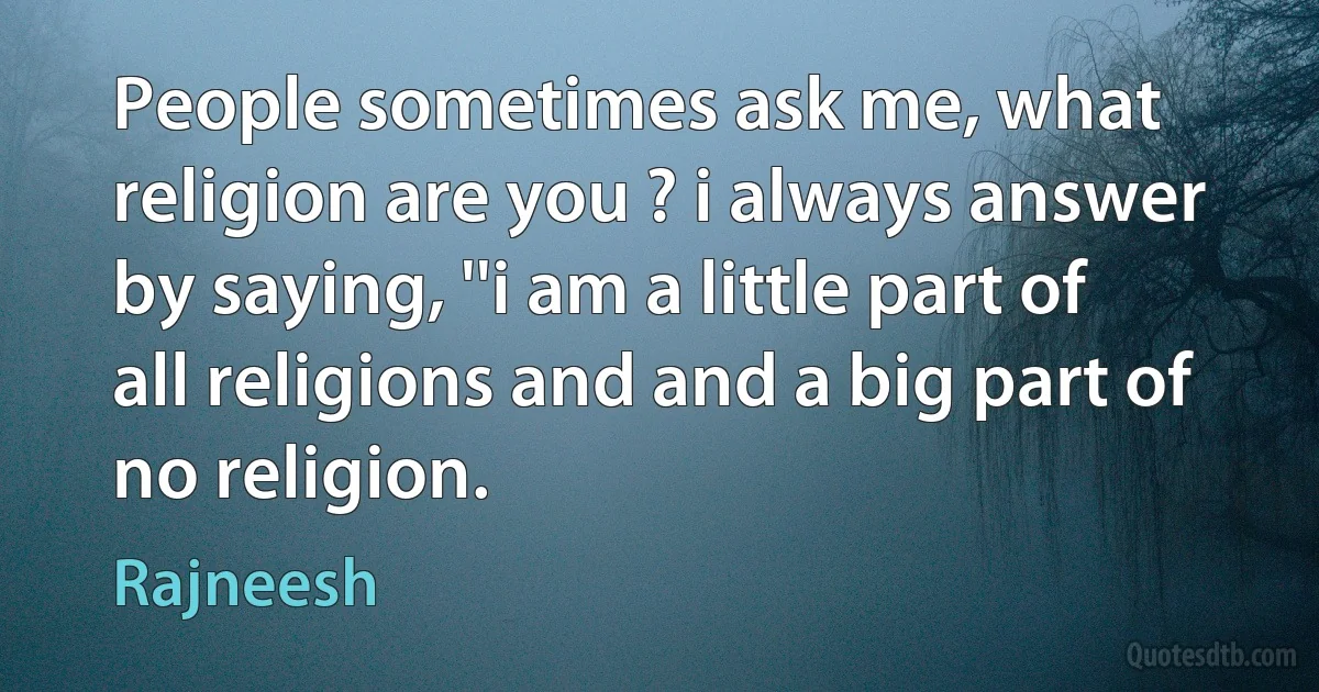 People sometimes ask me, what religion are you ? i always answer by saying, ''i am a little part of all religions and and a big part of no religion. (Rajneesh)