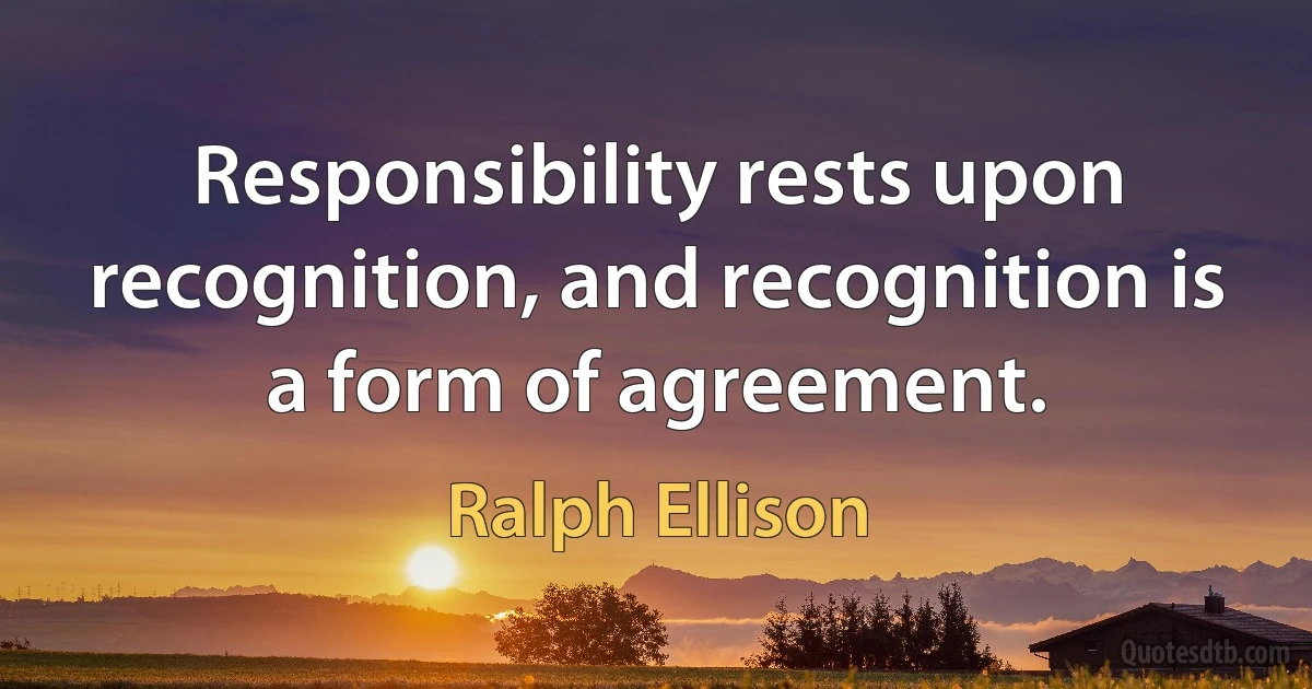 Responsibility rests upon recognition, and recognition is a form of agreement. (Ralph Ellison)