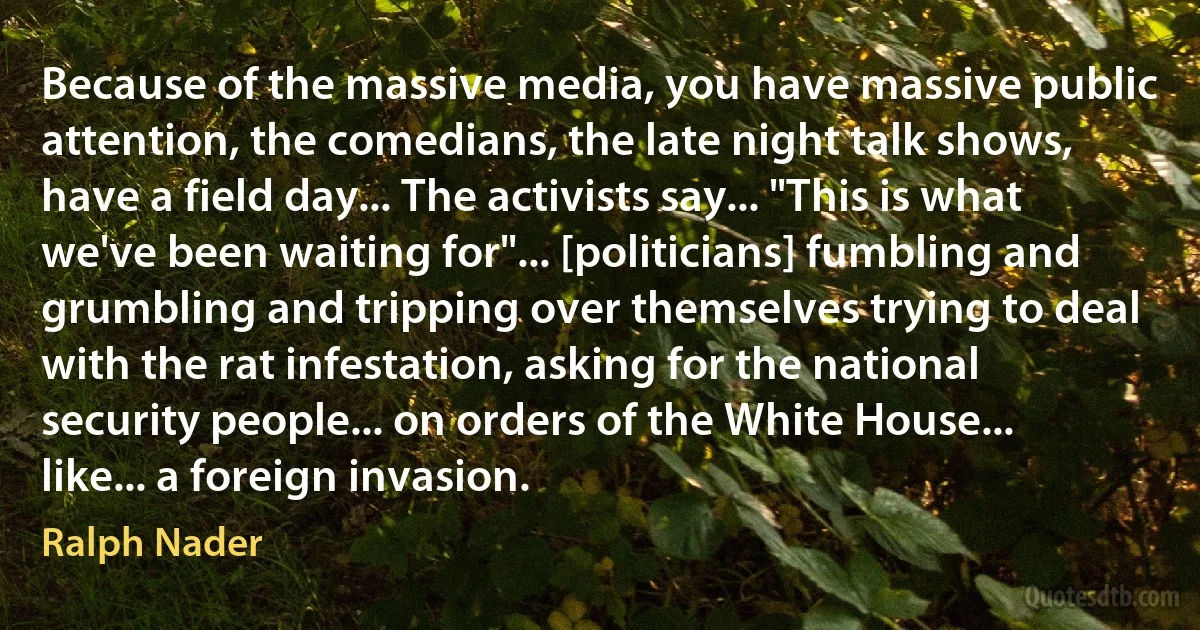 Because of the massive media, you have massive public attention, the comedians, the late night talk shows, have a field day... The activists say... "This is what we've been waiting for"... [politicians] fumbling and grumbling and tripping over themselves trying to deal with the rat infestation, asking for the national security people... on orders of the White House... like... a foreign invasion. (Ralph Nader)