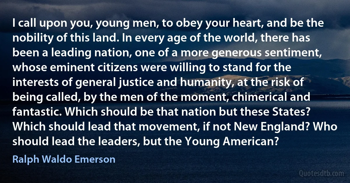 I call upon you, young men, to obey your heart, and be the nobility of this land. In every age of the world, there has been a leading nation, one of a more generous sentiment, whose eminent citizens were willing to stand for the interests of general justice and humanity, at the risk of being called, by the men of the moment, chimerical and fantastic. Which should be that nation but these States? Which should lead that movement, if not New England? Who should lead the leaders, but the Young American? (Ralph Waldo Emerson)