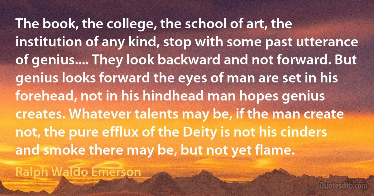 The book, the college, the school of art, the institution of any kind, stop with some past utterance of genius.... They look backward and not forward. But genius looks forward the eyes of man are set in his forehead, not in his hindhead man hopes genius creates. Whatever talents may be, if the man create not, the pure efflux of the Deity is not his cinders and smoke there may be, but not yet flame. (Ralph Waldo Emerson)