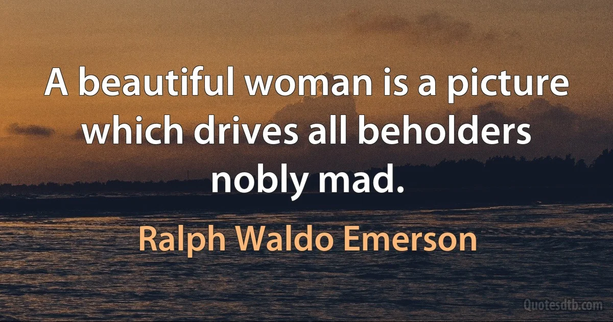 A beautiful woman is a picture which drives all beholders nobly mad. (Ralph Waldo Emerson)