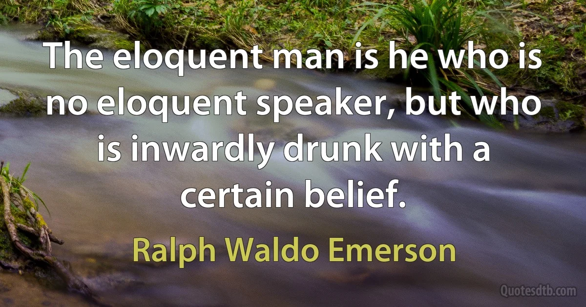 The eloquent man is he who is no eloquent speaker, but who is inwardly drunk with a certain belief. (Ralph Waldo Emerson)