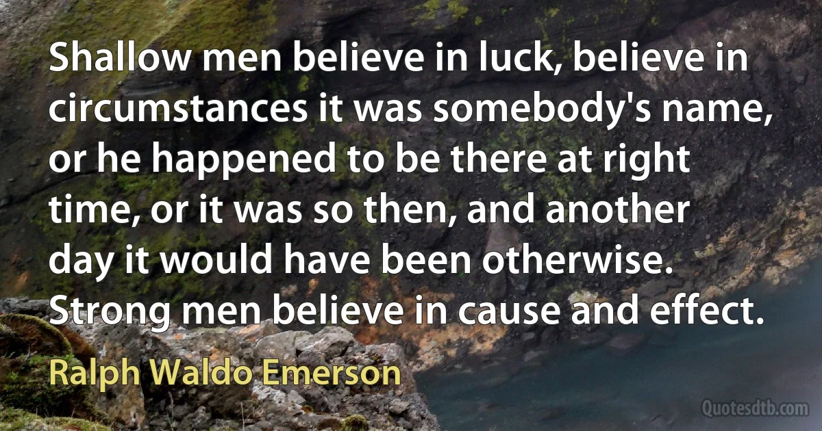 Shallow men believe in luck, believe in circumstances it was somebody's name, or he happened to be there at right time, or it was so then, and another day it would have been otherwise. Strong men believe in cause and effect. (Ralph Waldo Emerson)