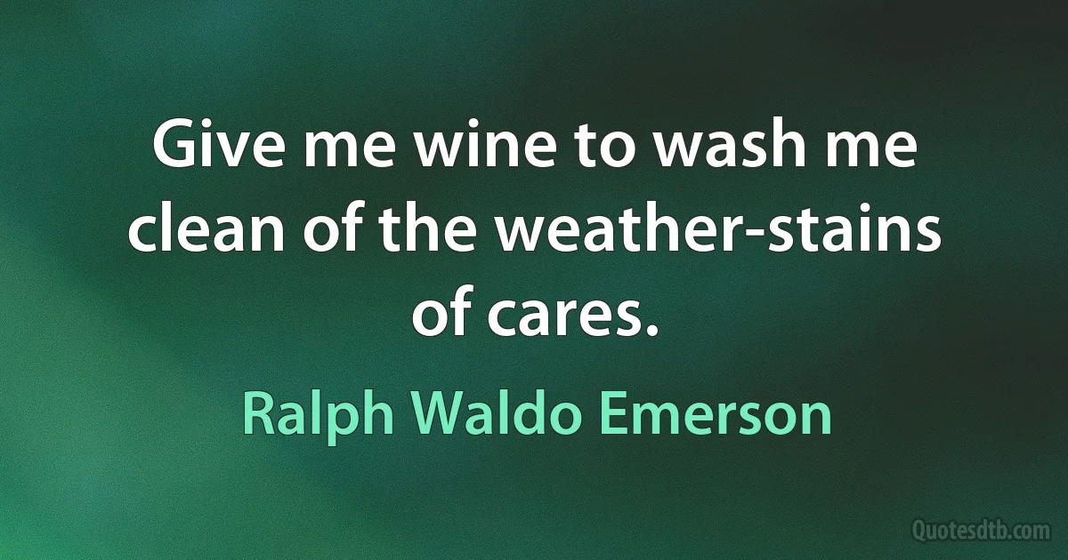 Give me wine to wash me clean of the weather-stains of cares. (Ralph Waldo Emerson)