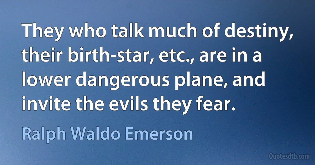 They who talk much of destiny, their birth-star, etc., are in a lower dangerous plane, and invite the evils they fear. (Ralph Waldo Emerson)