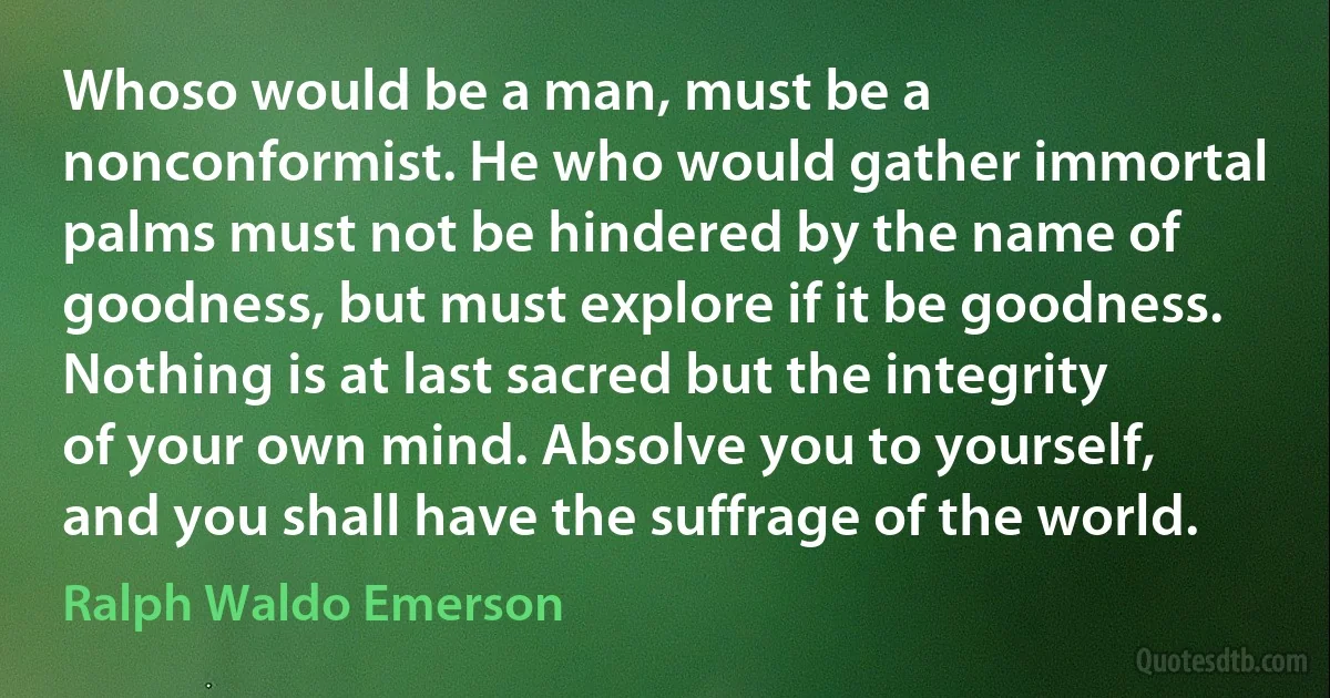 Whoso would be a man, must be a nonconformist. He who would gather immortal palms must not be hindered by the name of goodness, but must explore if it be goodness. Nothing is at last sacred but the integrity of your own mind. Absolve you to yourself, and you shall have the suffrage of the world. (Ralph Waldo Emerson)