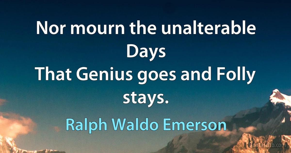 Nor mourn the unalterable Days
That Genius goes and Folly stays. (Ralph Waldo Emerson)