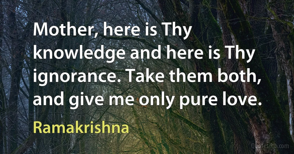 Mother, here is Thy knowledge and here is Thy ignorance. Take them both, and give me only pure love. (Ramakrishna)