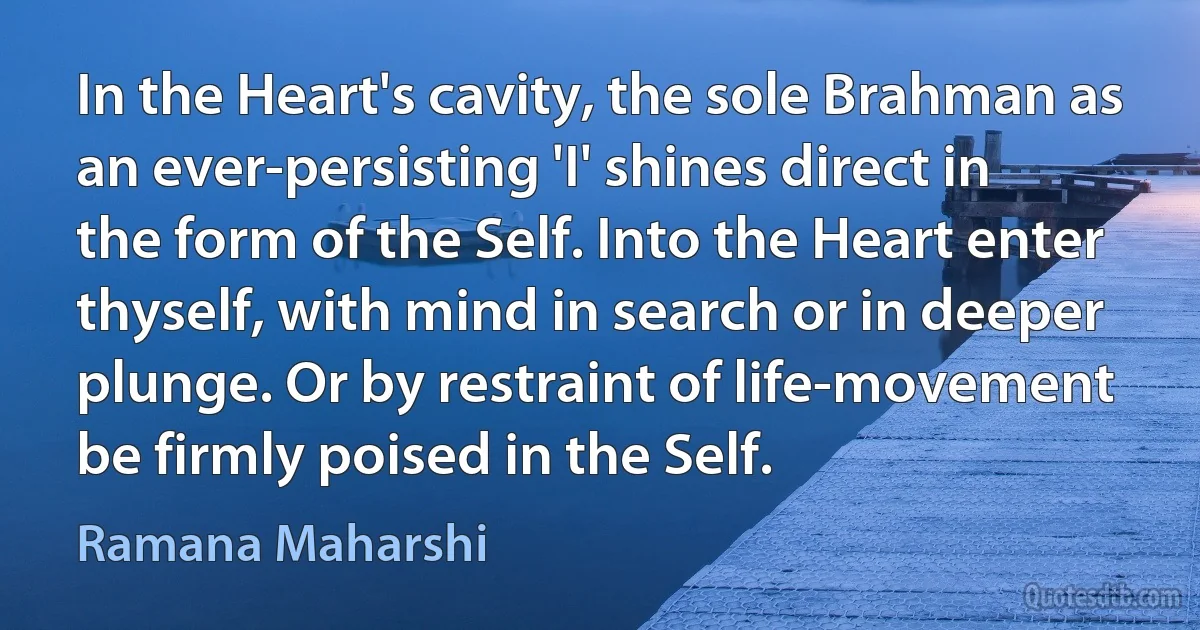 In the Heart's cavity, the sole Brahman as an ever-persisting 'I' shines direct in the form of the Self. Into the Heart enter thyself, with mind in search or in deeper plunge. Or by restraint of life-movement be firmly poised in the Self. (Ramana Maharshi)