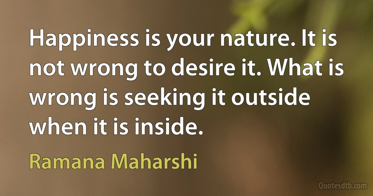 Happiness is your nature. It is not wrong to desire it. What is wrong is seeking it outside when it is inside. (Ramana Maharshi)