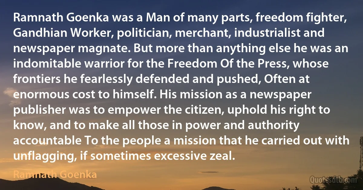 Ramnath Goenka was a Man of many parts, freedom fighter, Gandhian Worker, politician, merchant, industrialist and newspaper magnate. But more than anything else he was an indomitable warrior for the Freedom Of the Press, whose frontiers he fearlessly defended and pushed, Often at enormous cost to himself. His mission as a newspaper publisher was to empower the citizen, uphold his right to know, and to make all those in power and authority accountable To the people a mission that he carried out with unflagging, if sometimes excessive zeal. (Ramnath Goenka)