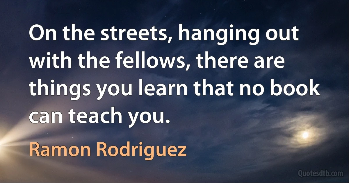 On the streets, hanging out with the fellows, there are things you learn that no book can teach you. (Ramon Rodriguez)